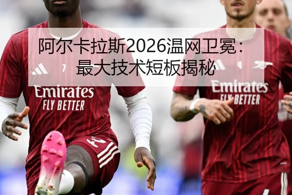 阿尔卡拉斯2026温网卫冕：最大技术短板揭秘